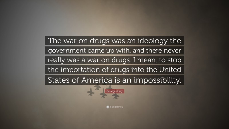 George Jung Quote: “The war on drugs was an ideology the government came up with, and there never really was a war on drugs. I mean, to stop the importation of drugs into the United States of America is an impossibility.”