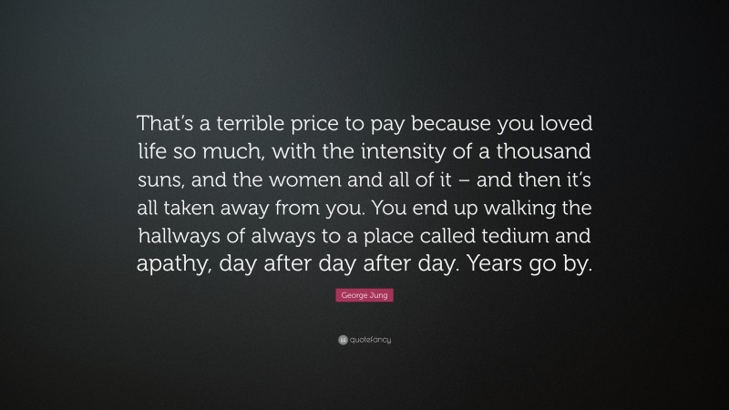 George Jung Quote: “That’s a terrible price to pay because you loved life so much, with the intensity of a thousand suns, and the women and all of it – and then it’s all taken away from you. You end up walking the hallways of always to a place called tedium and apathy, day after day after day. Years go by.”