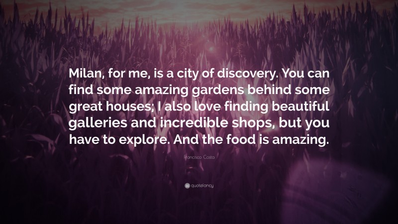 Francisco Costa Quote: “Milan, for me, is a city of discovery. You can find some amazing gardens behind some great houses; I also love finding beautiful galleries and incredible shops, but you have to explore. And the food is amazing.”
