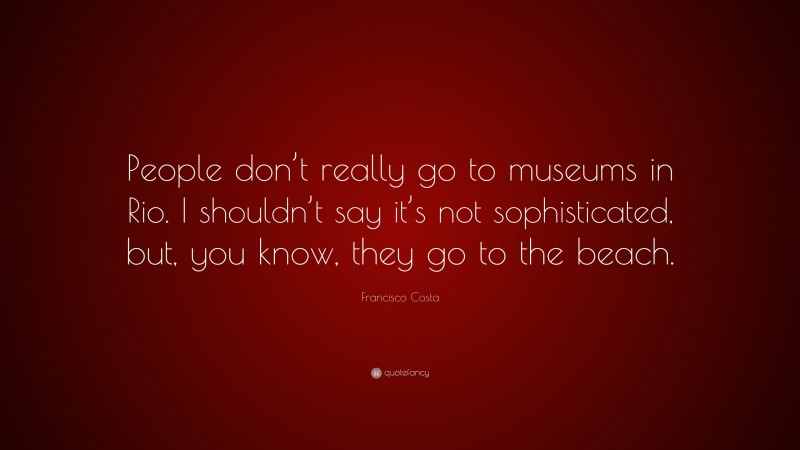 Francisco Costa Quote: “People don’t really go to museums in Rio. I shouldn’t say it’s not sophisticated, but, you know, they go to the beach.”