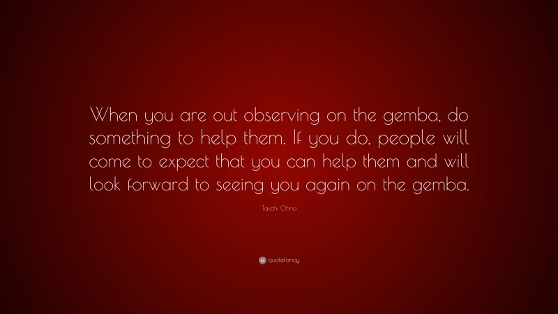 Taiichi Ohno Quote: “When you are out observing on the gemba, do something to help them. If you do, people will come to expect that you can help them and will look forward to seeing you again on the gemba.”