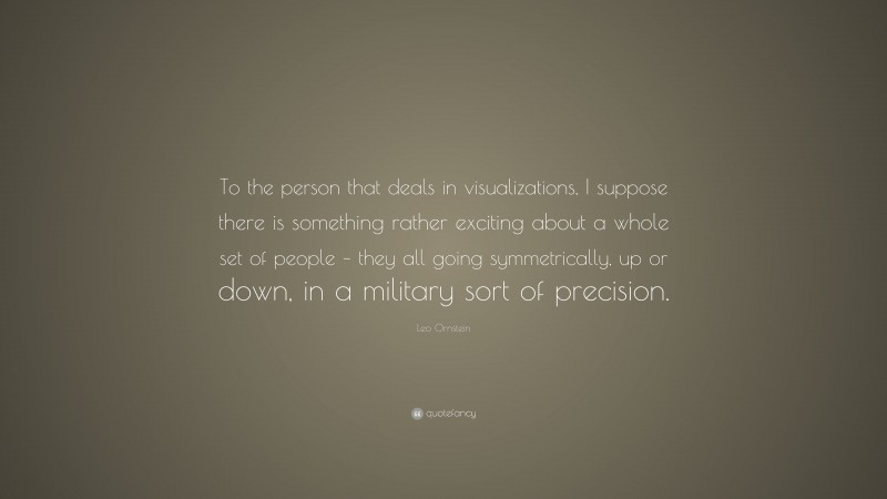 Leo Ornstein Quote: “To the person that deals in visualizations, I suppose there is something rather exciting about a whole set of people – they all going symmetrically, up or down, in a military sort of precision.”