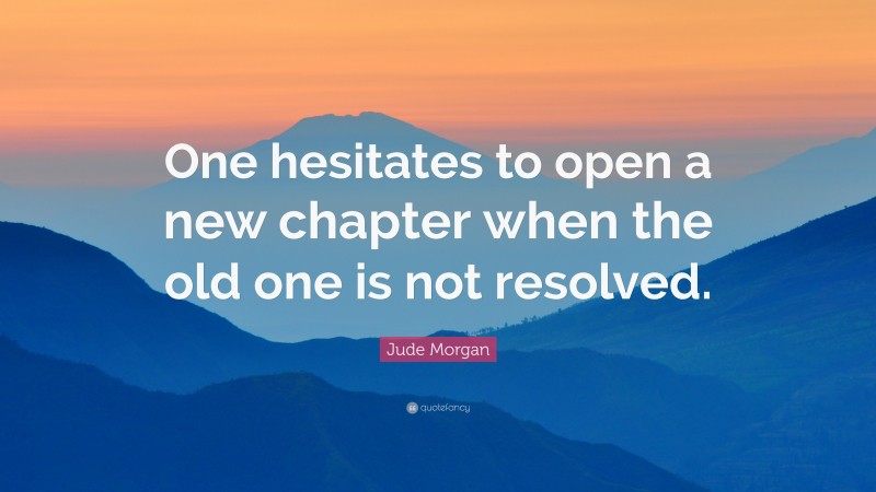 Jude Morgan Quote: “One hesitates to open a new chapter when the old one is not resolved.”