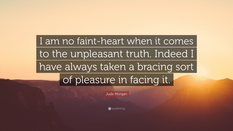 Jude Morgan Quote: “I am no faint-heart when it comes to the unpleasant truth. Indeed I have always taken a bracing sort of pleasure in facing it.”