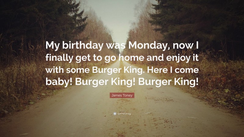 James Toney Quote: “My birthday was Monday, now I finally get to go home and enjoy it with some Burger King. Here I come baby! Burger King! Burger King!”