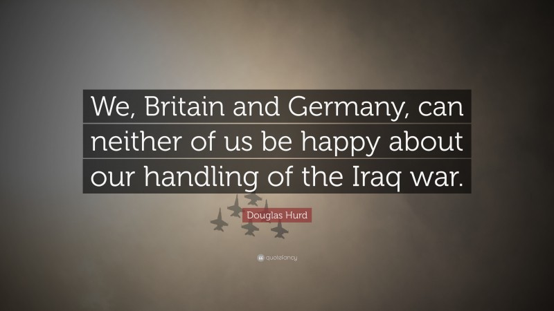 Douglas Hurd Quote: “We, Britain and Germany, can neither of us be happy about our handling of the Iraq war.”
