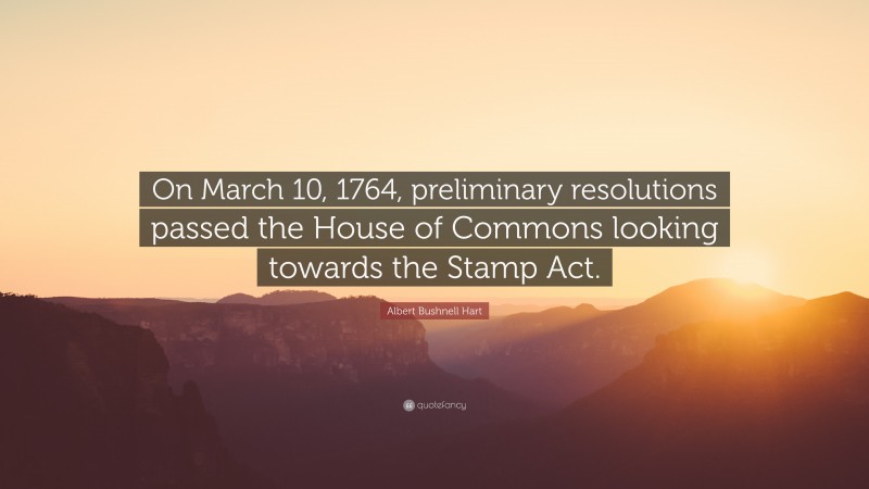 Albert Bushnell Hart Quote: “On March 10, 1764, preliminary resolutions passed the House of Commons looking towards the Stamp Act.”