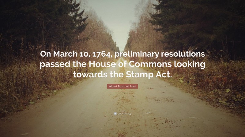 Albert Bushnell Hart Quote: “On March 10, 1764, preliminary resolutions passed the House of Commons looking towards the Stamp Act.”