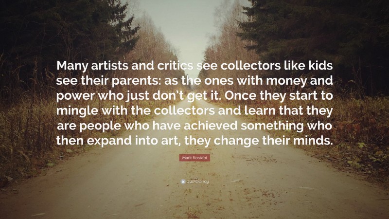 Mark Kostabi Quote: “Many artists and critics see collectors like kids see their parents: as the ones with money and power who just don’t get it. Once they start to mingle with the collectors and learn that they are people who have achieved something who then expand into art, they change their minds.”