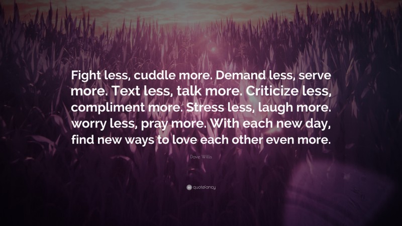 Dave Willis Quote: “Fight less, cuddle more. Demand less, serve more. Text less, talk more. Criticize less, compliment more. Stress less, laugh more. worry less, pray more. With each new day, find new ways to love each other even more.”