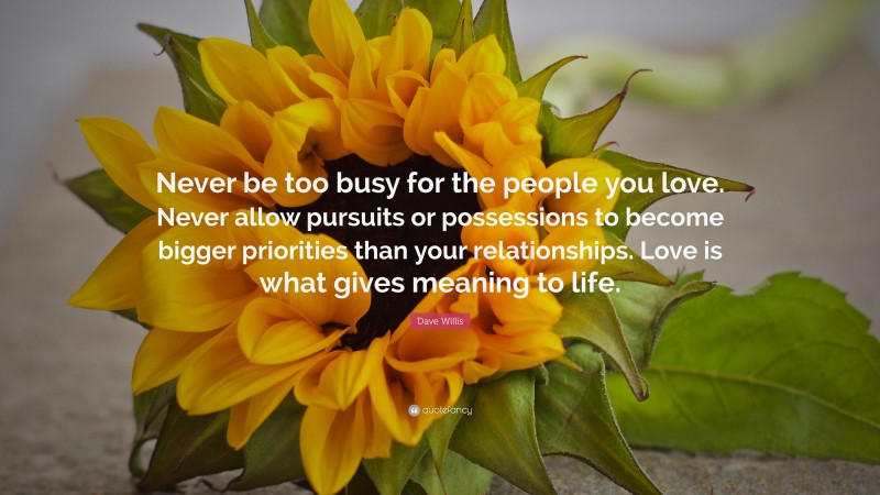 Dave Willis Quote: “Never be too busy for the people you love. Never allow pursuits or possessions to become bigger priorities than your relationships. Love is what gives meaning to life.”