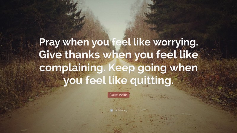 Dave Willis Quote: “Pray when you feel like worrying. Give thanks when you feel like complaining. Keep going when you feel like quitting.”