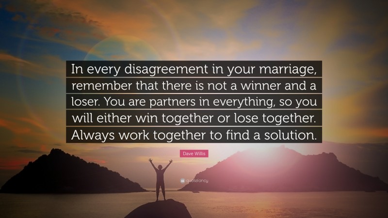 Dave Willis Quote: “In every disagreement in your marriage, remember that there is not a winner and a loser. You are partners in everything, so you will either win together or lose together. Always work together to find a solution.”