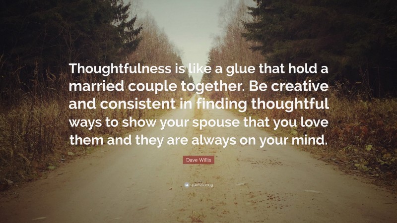 Dave Willis Quote: “Thoughtfulness is like a glue that hold a married couple together. Be creative and consistent in finding thoughtful ways to show your spouse that you love them and they are always on your mind.”