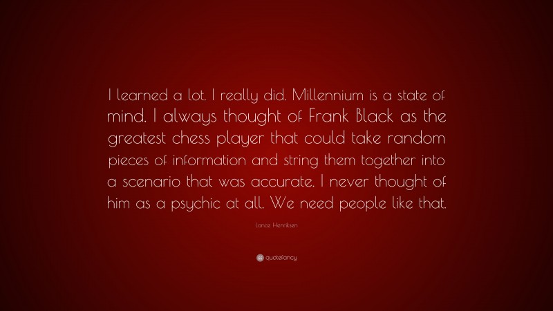 Lance Henriksen Quote: “I learned a lot. I really did. Millennium is a state of mind. I always thought of Frank Black as the greatest chess player that could take random pieces of information and string them together into a scenario that was accurate. I never thought of him as a psychic at all. We need people like that.”