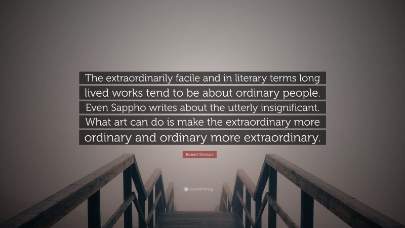 Robert Dessaix Quote: “The extraordinarily facile and in literary terms long lived works tend to be about ordinary people. Even Sappho writes about the utterly insignificant. What art can do is make the extraordinary more ordinary and ordinary more extraordinary.”