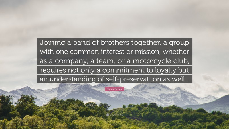 Sonny Barger Quote: “Joining a band of brothers together, a group with one common interest or mission, whether as a company, a team, or a motorcycle club, requires not only a commitment to loyalty but an understanding of self-preservati on as well...”