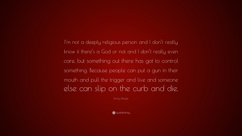Sonny Barger Quote: “I’m not a deeply religious person and I don’t really know if there’s a God or not and I don’t really even care, but something out there has got to control something. Because people can put a gun in their mouth and pull the trigger and live and someone else can slip on the curb and die.”