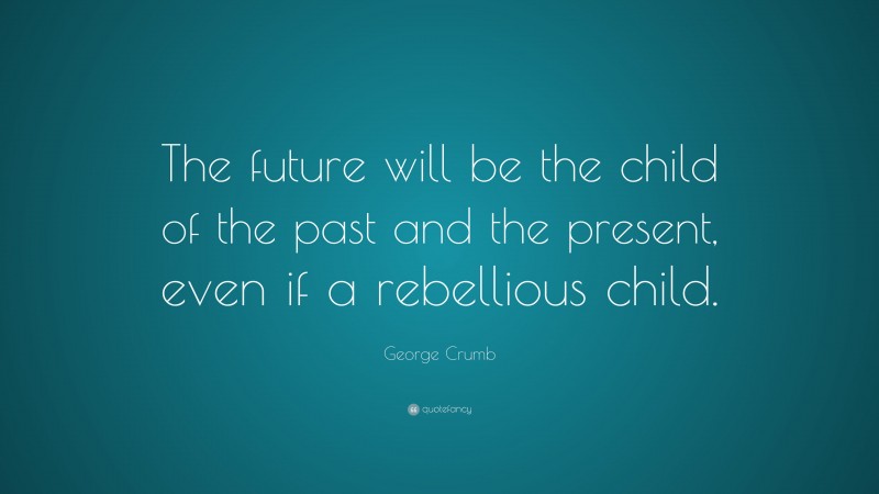 George Crumb Quote: “The future will be the child of the past and the present, even if a rebellious child.”