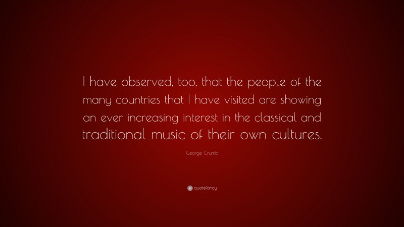 George Crumb Quote: “I have observed, too, that the people of the many countries that I have visited are showing an ever increasing interest in the classical and traditional music of their own cultures.”