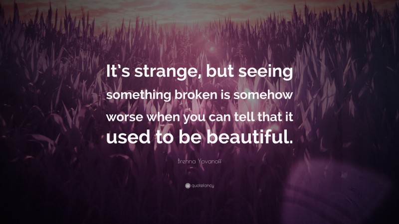 Brenna Yovanoff Quote: “It’s strange, but seeing something broken is somehow worse when you can tell that it used to be beautiful.”