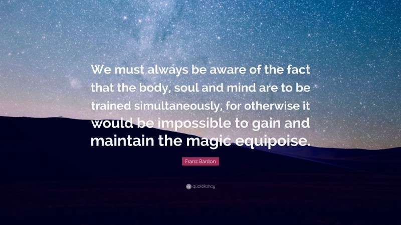 Franz Bardon Quote: “We must always be aware of the fact that the body, soul and mind are to be trained simultaneously, for otherwise it would be impossible to gain and maintain the magic equipoise.”