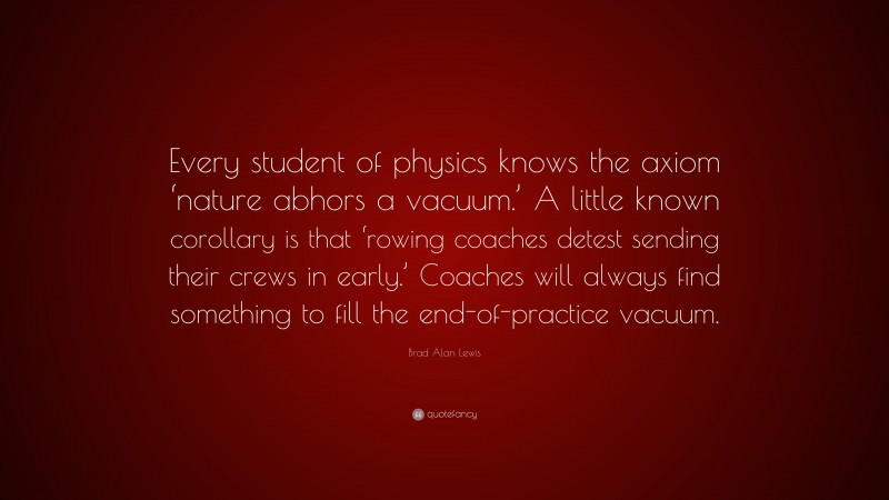 Brad Alan Lewis Quote: “Every student of physics knows the axiom ‘nature abhors a vacuum.’ A little known corollary is that ‘rowing coaches detest sending their crews in early.’ Coaches will always find something to fill the end-of-practice vacuum.”