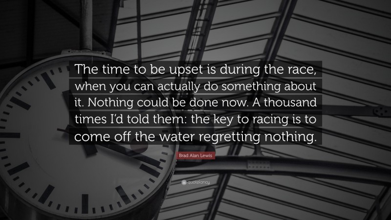 Brad Alan Lewis Quote: “The time to be upset is during the race, when you can actually do something about it. Nothing could be done now. A thousand times I’d told them: the key to racing is to come off the water regretting nothing.”