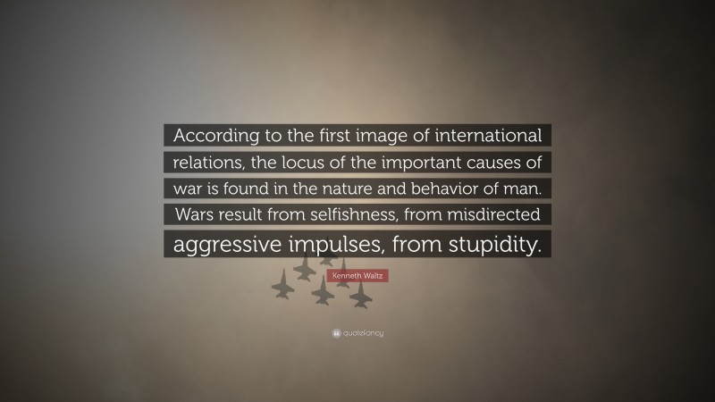 Kenneth Waltz Quote: “According to the first image of international relations, the locus of the important causes of war is found in the nature and behavior of man. Wars result from selfishness, from misdirected aggressive impulses, from stupidity.”