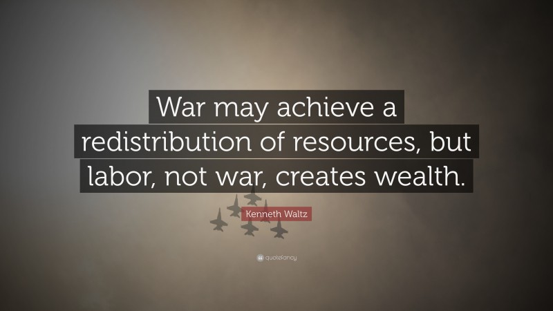 Kenneth Waltz Quote: “War may achieve a redistribution of resources, but labor, not war, creates wealth.”