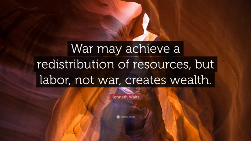 Kenneth Waltz Quote: “War may achieve a redistribution of resources, but labor, not war, creates wealth.”
