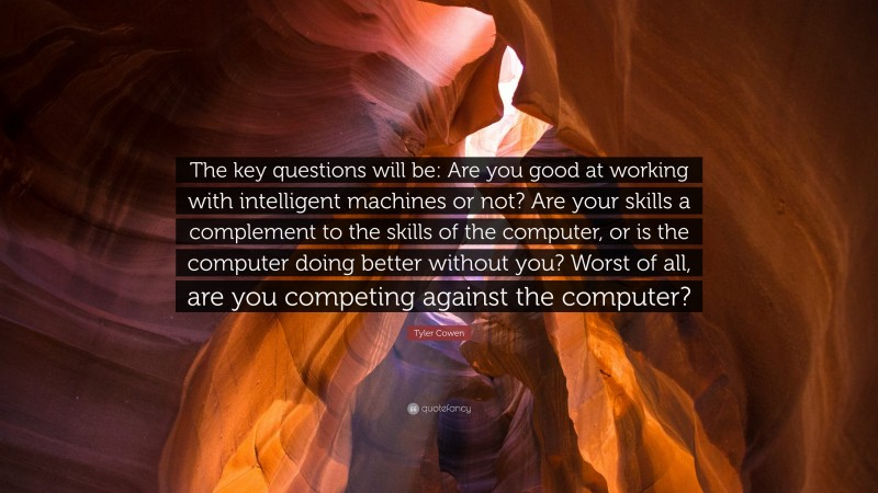 Tyler Cowen Quote: “The key questions will be: Are you good at working with intelligent machines or not? Are your skills a complement to the skills of the computer, or is the computer doing better without you? Worst of all, are you competing against the computer?”