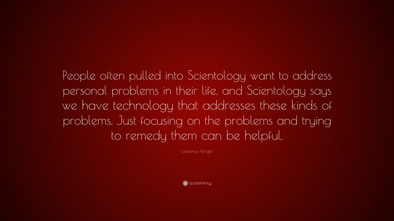 Lawrence Wright Quote: “People often pulled into Scientology want to address personal problems in their life, and Scientology says we have technology that addresses these kinds of problems. Just focusing on the problems and trying to remedy them can be helpful.”