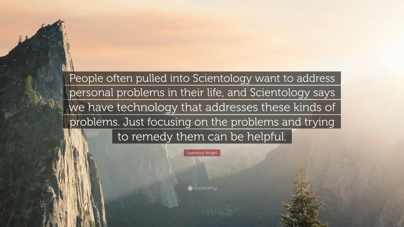 Lawrence Wright Quote: “People often pulled into Scientology want to address personal problems in their life, and Scientology says we have technology that addresses these kinds of problems. Just focusing on the problems and trying to remedy them can be helpful.”