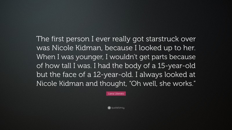 Liana Liberato Quote: “The first person I ever really got starstruck over was Nicole Kidman, because I looked up to her. When I was younger, I wouldn’t get parts because of how tall I was. I had the body of a 15-year-old but the face of a 12-year-old. I always looked at Nicole Kidman and thought, “Oh well, she works.””