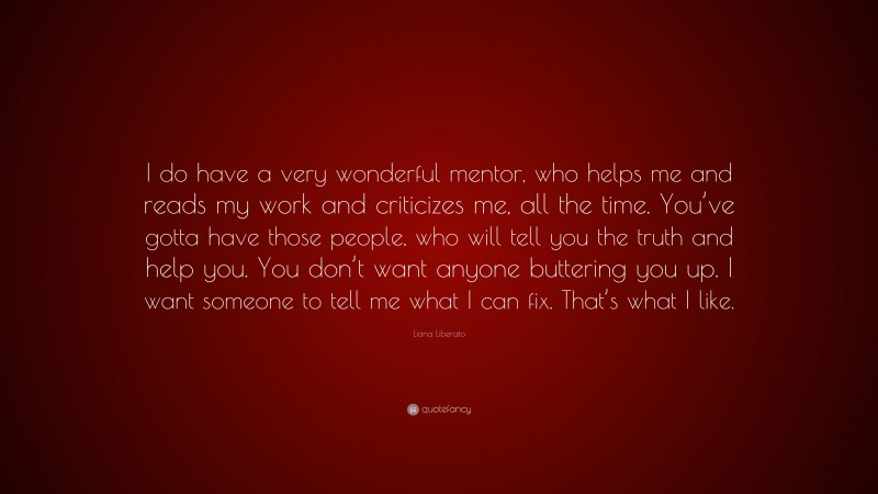 Liana Liberato Quote: “I do have a very wonderful mentor, who helps me and reads my work and criticizes me, all the time. You’ve gotta have those people, who will tell you the truth and help you. You don’t want anyone buttering you up. I want someone to tell me what I can fix. That’s what I like.”