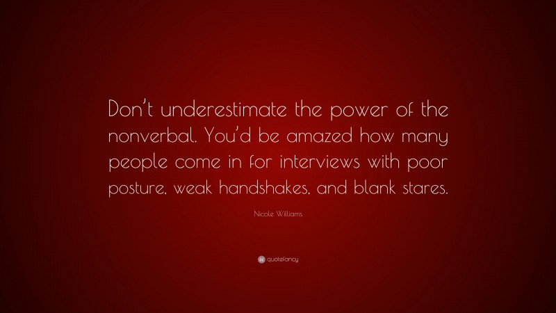 Nicole  Williams Quotes: “Don’t underestimate the power of the nonverbal. You’d be amazed how many people come in for interviews with poor posture, weak handshakes, and blank stares.” — Nicole Williams