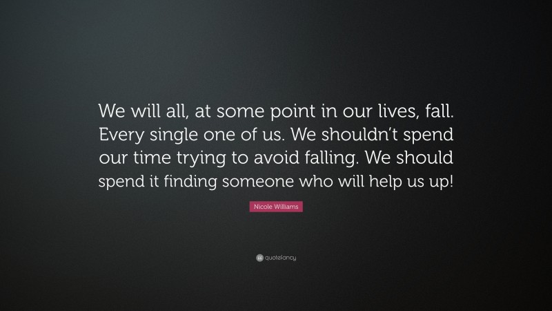Nicole  Williams Quotes: “We will all, at some point in our lives, fall. Every single one of us. We shouldn’t spend our time trying to avoid falling. We should spend it finding someone who will help us up!” — Nicole Williams