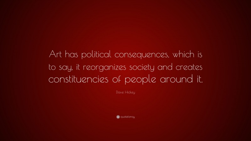 Dave Hickey Quote: “Art has political consequences, which is to say, it reorganizes society and creates constituencies of people around it.”