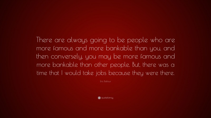 Eric Balfour Quote: “There are always going to be people who are more famous and more bankable than you, and then conversely, you may be more famous and more bankable than other people. But, there was a time that I would take jobs because they were there.”