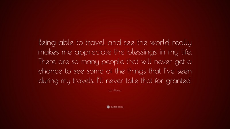 Laz Alonso Quote: “Being able to travel and see the world really makes me appreciate the blessings in my life. There are so many people that will never get a chance to see some of the things that I’ve seen during my travels. I’ll never take that for granted.”