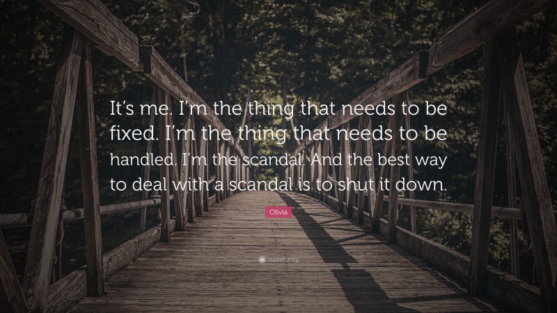 Olivia Quote: “It’s me. I’m the thing that needs to be fixed. I’m the thing that needs to be handled. I’m the scandal. And the best way to deal with a scandal is to shut it down.”