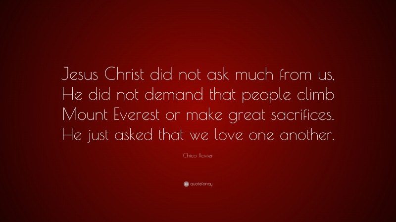 Chico Xavier Quote: “Jesus Christ did not ask much from us, He did not demand that people climb Mount Everest or make great sacrifices. He just asked that we love one another.”