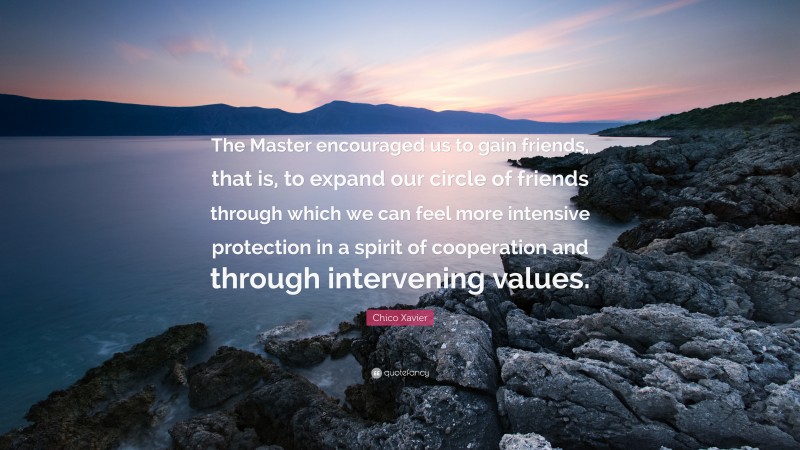 Chico Xavier Quote: “The Master encouraged us to gain friends, that is, to expand our circle of friends through which we can feel more intensive protection in a spirit of cooperation and through intervening values.”