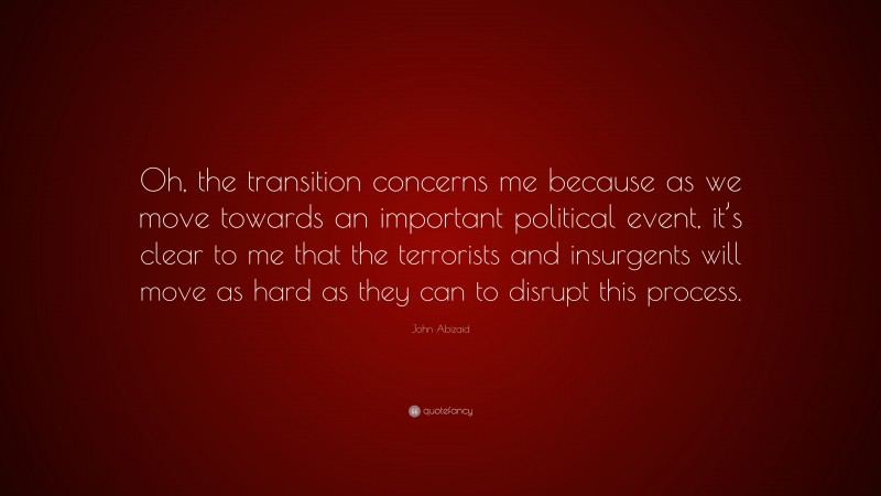 John Abizaid Quote: “Oh, the transition concerns me because as we move towards an important political event, it’s clear to me that the terrorists and insurgents will move as hard as they can to disrupt this process.”
