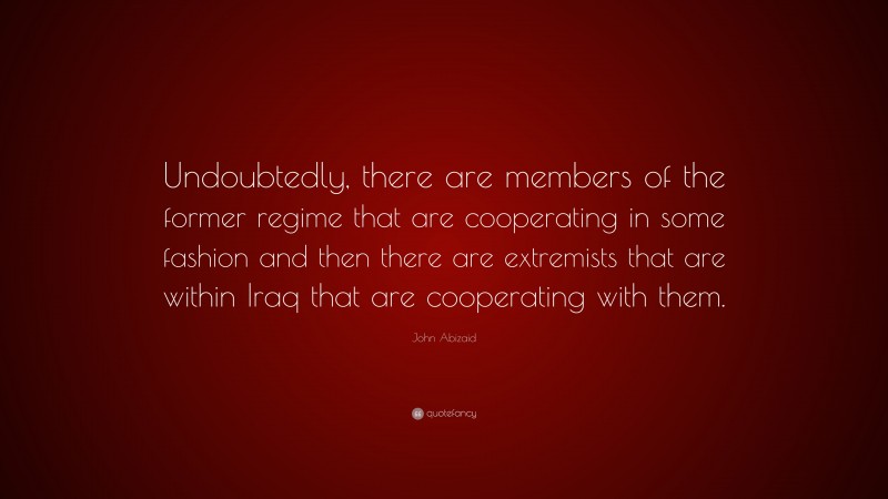 John Abizaid Quote: “Undoubtedly, there are members of the former regime that are cooperating in some fashion and then there are extremists that are within Iraq that are cooperating with them.”