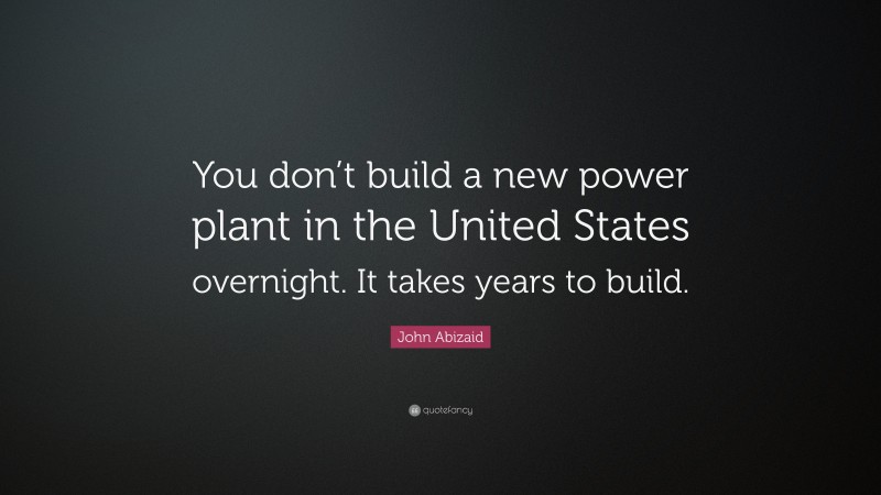 John Abizaid Quote: “You don’t build a new power plant in the United States overnight. It takes years to build.”
