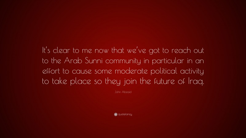 John Abizaid Quote: “It’s clear to me now that we’ve got to reach out to the Arab Sunni community in particular in an effort to cause some moderate political activity to take place so they join the future of Iraq.”