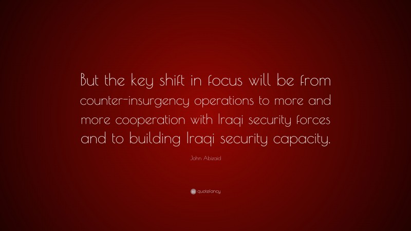 John Abizaid Quote: “But the key shift in focus will be from counter-insurgency operations to more and more cooperation with Iraqi security forces and to building Iraqi security capacity.”