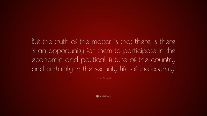 John Abizaid Quote: “But the truth of the matter is that there is there is an opportunity for them to participate in the economic and political future of the country and certainly in the security life of the country.”